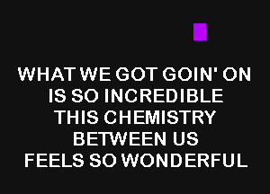 WHATWE GOT GOIN' 0N
IS SO INCREDIBLE
THIS CHEMISTRY

BETWEEN US
FEELS SO WONDERFUL