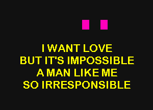 I WANT LOVE

BUT IT'S IMPOSSIBLE
A MAN LIKE ME
SO IRRESPONSIBLE