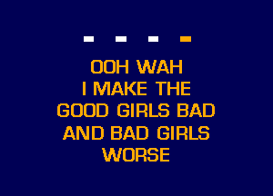 00H WAH
I MAKE THE

GOOD GIRLS BAD

AND BAD GIRLS
WORSE