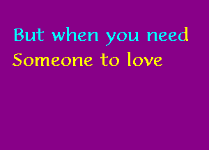 But when you need
Someone to love