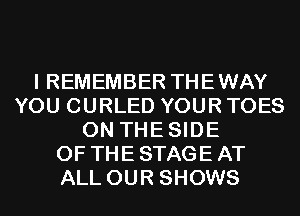 I REMEMBER THEWAY
YOU CURLED YOUR TOES
0N THESIDE
OF THE STAGE AT
ALL OUR SHOWS
