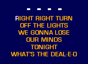 RIGHT RIGHT TURN
OFF THE LIGHTS
WE GONNA LOSE
OUR MINDS

TONIGHT

WHAT'S THE DEAL-E-O l