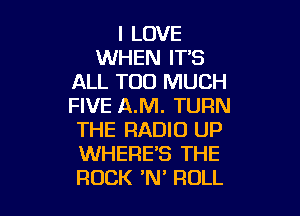 I LOVE
WHEN IT'S
ALL TOO MUCH
FIVE AM. TURN

THE RADIO UP
WHERE'S THE
ROCK 'N' ROLL