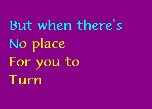 But when there's
No place

For you to
Turn