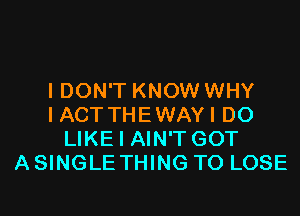 I DON'T KNOW WHY
I ACTTHEWAYI D0
LIKE I AIN'T GOT
A SINGLE THING TO LOSE