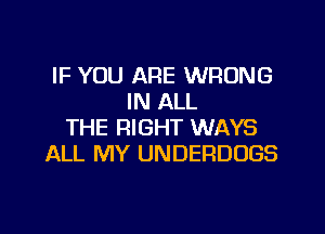 IF YOU ARE WRONG
IN ALL

THE RIGHT WAYS
ALL MY UNDERDUGS
