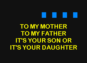 TO MY MOTHER

TO MY FATHER
IT'S YOUR SON OR
IT'S YOUR DAUGHTER
