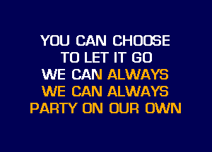 YOU CAN CHOOSE
TO LET IT GU
WE CAN ALWAYS
WE CAN ALWAYS
PARTY ON OUR OWN