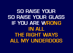 SO RAISE YOUR
SO RAISE YOUR GLASS
IF YOU ARE WRONG
IN ALL
THE RIGHT WAYS
ALL MY UNDERDUGS