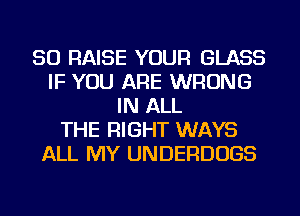 SO RAISE YOUR GLASS
IF YOU ARE WRONG
IN ALL
THE RIGHT WAYS
ALL MY UNDERDUGS