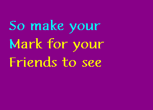 So make your
Mark for your

Friends to see