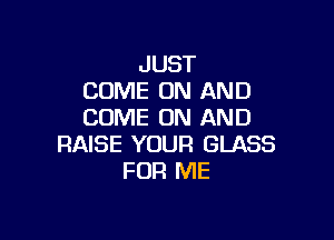 JUST
COME ON AND
COME ON AND

RAISE YOUR GLASS
FOR ME