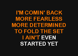 I'M COMIN' BACK
MORE FEARLESS
MORE DETERMINED
TO FOLD THE SET
I AIN'T EVEN
STARTED YET