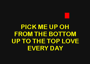PICK ME UP OH
FROM THE BOTTOM
UPTO THETOP LOVE
EVERY DAY

g