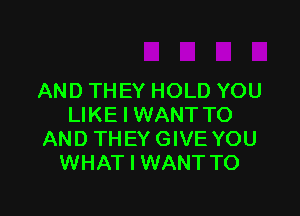 AND THEY HOLD YOU

LIKE I WANT TO
AND TH EY GIVE YOU
WHAT I WANT TO