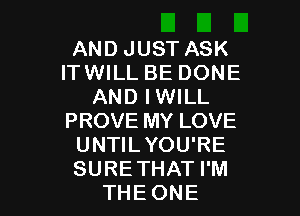 AND JUST ASK
ITWILL BE DONE
AND IWILL

PROVE MY LOVE
UNTILYOU'RE
SURETHAT I'M

THE ONE