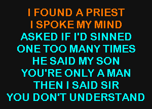 I FOUND A PRIEST
I SPOKE MY MIND
ASKED IF I'D SINNED
ONETOO MANY TIMES
HE SAID MY SON
YOU'RE ONLY A MAN
THEN I SAID SIR
YOU DON'T UNDERSTAND