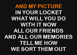 AND MY PICTURE
IN YOUR LOCKET
WHATWILL YOU DO
WITH IT NOW
ALL OUR FRIENDS
AND ALL OUR MEMORIES
TELL ME HOW
WE SORT THEM OUT