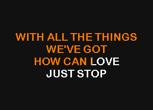 WITH ALL THE THINGS
WE'VE GOT

HOW CAN LOVE
JUST STOP