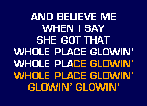 AND BELIEVE ME
WHEN I SAY
SHE GOT THAT
WHOLE PLACE GLOWIN'
WHOLE PLACE GLOWIN'
WHOLE PLACE GLOWIN'
GLOWIN' GLOWIN'