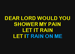 DEAR LORD WOULD YOU
SHOWER MY PAIN

LET IT RAIN
LET IT RAIN ON ME