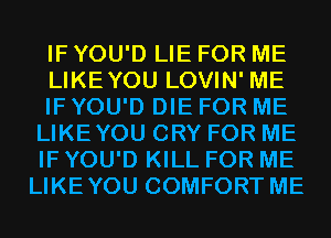 IF YOU'D LIE FOR ME
LIKEYOU LOVIN' ME
IF YOU'D DIE FOR ME
LIKEYOU CRY FOR ME
IF YOU'D KILL FOR ME
LIKEYOU COMFORT ME