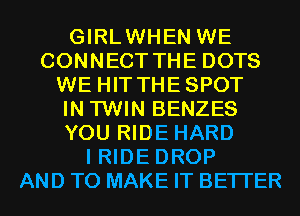 GIRLWHEN WE
CONNECT THE DOTS
WE HIT THESPOT
IN TWIN BENZES
YOU RIDE HARD
I RIDE DROP
AND TO MAKE IT BETTER