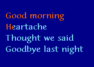 Good morning
Heartache

Thought we said
Goodbye last night