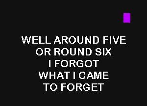 WELL AROUND FIVE
OR ROUND SIX

I FORGOT
WHAT I CAME
TO FORGET