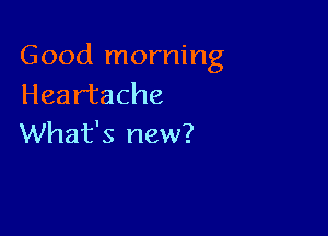Good morning
Heartache

What's new?