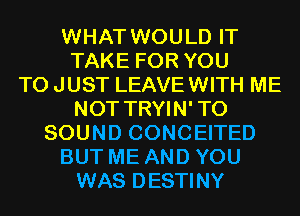 WHAT WOULD IT
TAKE FOR YOU
TO JUST LEAVE WITH ME
NOT TRYIN'TO
SOUND CONCEITED
BUT ME AND YOU
WAS DESTINY