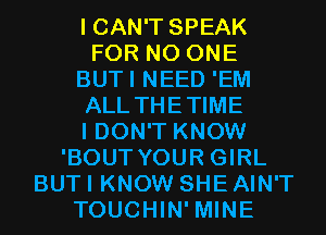 I CAN'T SPEAK
FOR NO ONE
BUTI NEED 'EM
ALL THETIME
I DON'T KNOW
'BOUT YOUR GIRL
BUT I KNOW SHE AIN'T
TOUCHIN' MINE