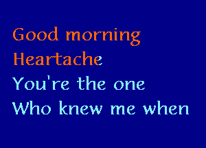 Good morning
Heartache

You're the one
Who knew me when