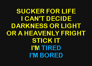 SUCKER FOR LIFE
ICAN'T DECIDE
DARKNESS 0R LIGHT
OR A HEAVENLY FRIGHT
STICK IT
I'M TIRED
I'M BORED