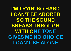 I'M TRYIN' SO HARD
ICAN'T BE ADORED
SO THE SOUND
BREAKS THROUGH
WITH ONETONE
GIVES ME NO CHOICE

I CAN'T BE ALONE l