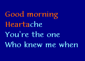 Good morning
Heartache

You're the one
Who knew me when
