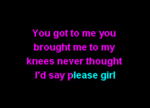 You got to me you
brought me to my

knees never thought
I'd say please girl