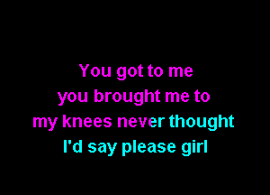 You got to me
you brought me to

my knees never thought
I'd say please girl