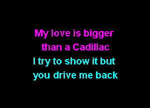 My love is bigger
than a Cadillac

I try to show it but
you drive me back
