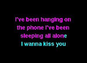 I've been hanging on
the phone I've been

sleeping all alone
I wanna kiss you