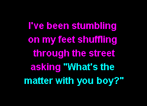 I've been stumbling
on my feet shuffling

through the street
asking What's the
matter with you boy?