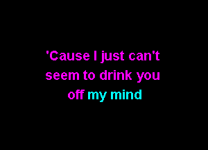 'Cause I just can't

seem to drink you
off my mind