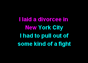 I laid a divorcee in
New York City

I had to pull out of
some kind of a fight
