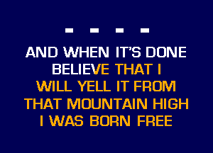 AND WHEN IT'S DONE
BELIEVE THAT I
WILL YELL IT FROM
THAT MOUNTAIN HIGH
I WAS BORN FREE