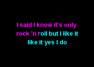 I said I know it's only

rock 'n roll but I like it
like it yes I do