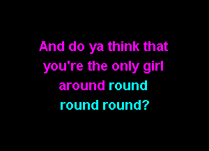 And do ya think that
you're the only girl

around round
round round?