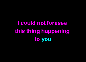 I could not foresee

this thing happening
to you