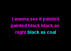 lwanna see it painted

painted black black as
night black as coal
