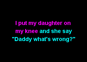 I put my daughter on

my knee and she say
Daddy what's wrong?