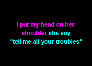 I put my head on her

shoulder she say
tell me all your troubles